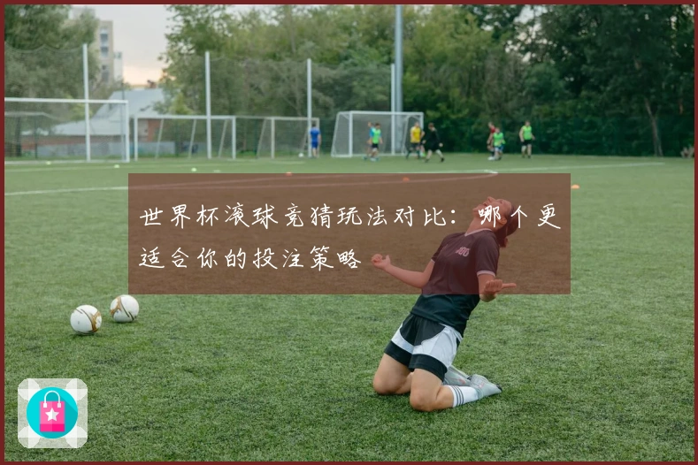 世界杯滚球竞猜玩法对比：哪个更适合你的投注策略