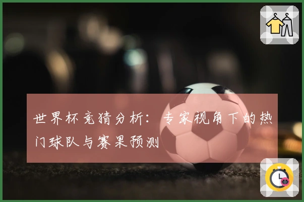 世界杯竞猜分析：专家视角下的热门球队与赛果预测